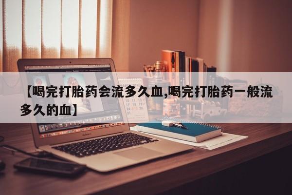 药流药【喝完打胎药会流多久血,喝完打胎药一般流多久的血】