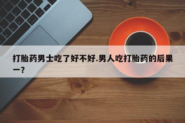 药流药打胎药男士吃了好不好.男人吃打胎药的后果一？
