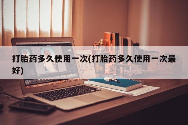 药流药打胎药多久使用一次(打胎药多久使用一次最好)