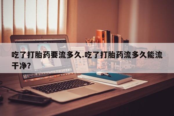 药流药吃了打胎药要流多久.吃了打胎药流多久能流干净？
