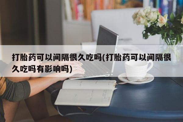 药流药打胎药可以间隔很久吃吗(打胎药可以间隔很久吃吗有影响吗)