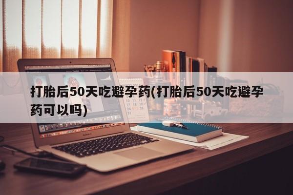 药流药打胎后50天吃避孕药(打胎后50天吃避孕药可以吗)