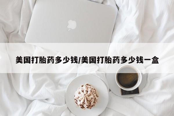 药流药美国打胎药多少钱/美国打胎药多少钱一盒