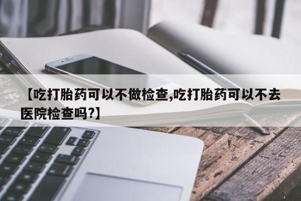 药流药【吃打胎药可以不做检查,吃打胎药可以不去医院检查吗?】
