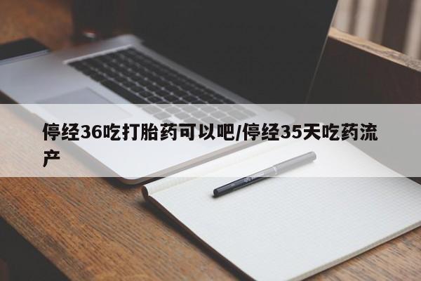 药流药停经36吃打胎药可以吧/停经35天吃药流产