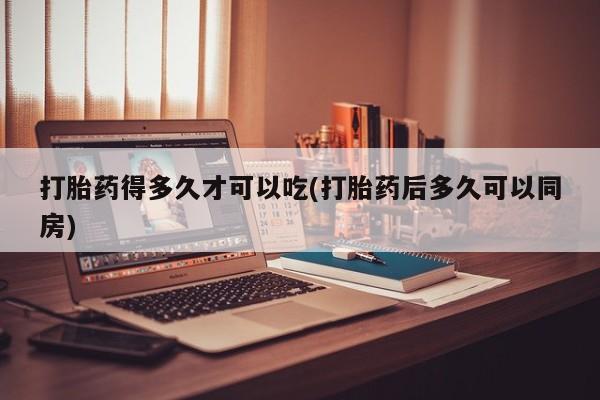 药流药打胎药得多久才可以吃(打胎药后多久可以同房)
