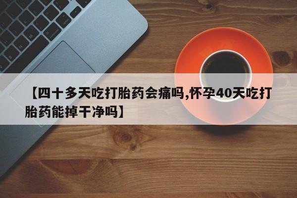 药流药【四十多天吃打胎药会痛吗,怀孕40天吃打胎药能掉干净吗】