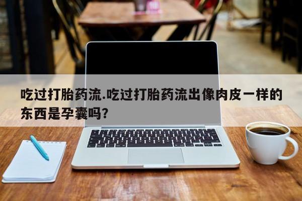 药流药吃过打胎药流.吃过打胎药流出像肉皮一样的东西是孕囊吗？