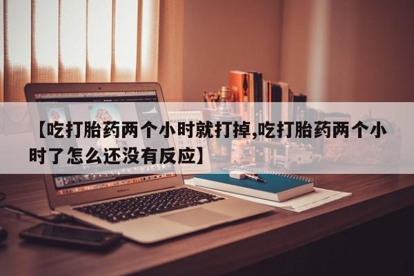 药流药【吃打胎药两个小时就打掉,吃打胎药两个小时了怎么还没有反应】