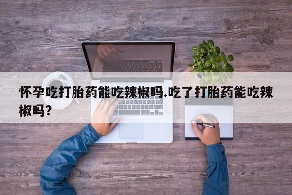 药流药怀孕吃打胎药能吃辣椒吗.吃了打胎药能吃辣椒吗？