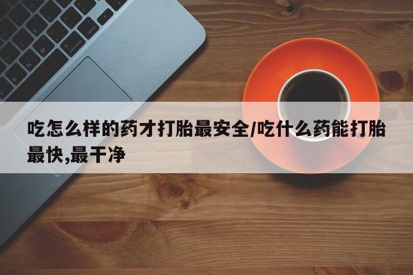 药流药吃怎么样的药才打胎最安全/吃什么药能打胎最快,最干净