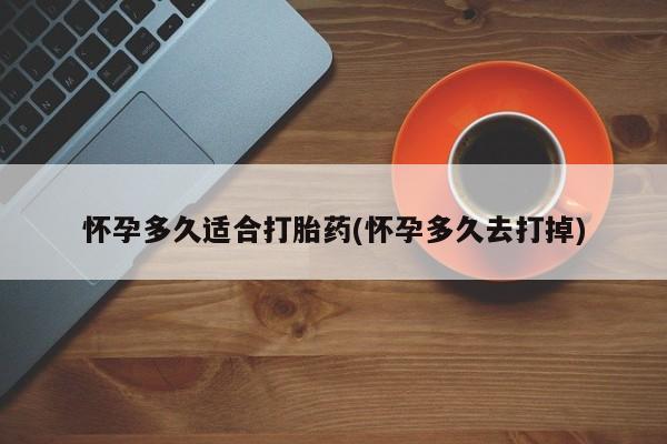 药流药怀孕多久适合打胎药(怀孕多久去打掉)