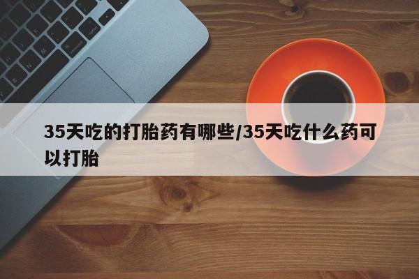 药流药35天吃的打胎药有哪些/35天吃什么药可以打胎