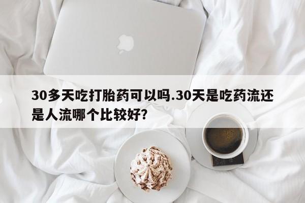 药流药30多天吃打胎药可以吗.30天是吃药流还是人流哪个比较好？