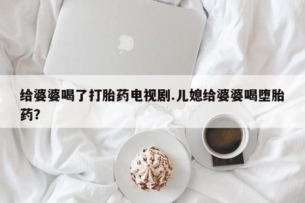 药流药给婆婆喝了打胎药电视剧.儿媳给婆婆喝堕胎药?