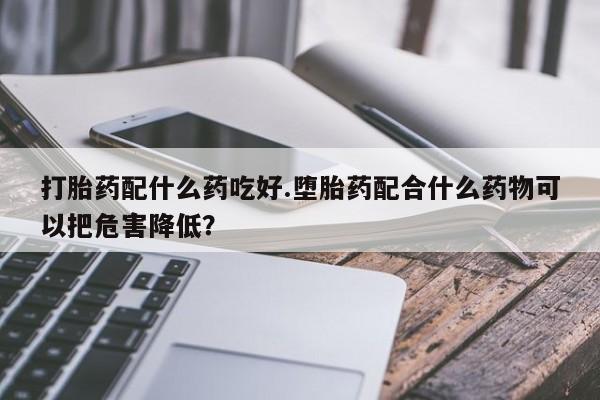 药流药打胎药配什么药吃好.堕胎药配合什么药物可以把危害降低？