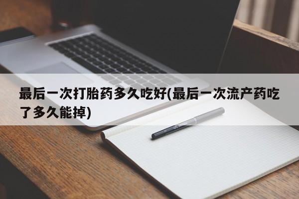 药流药最后一次打胎药多久吃好(最后一次流产药吃了多久能掉)