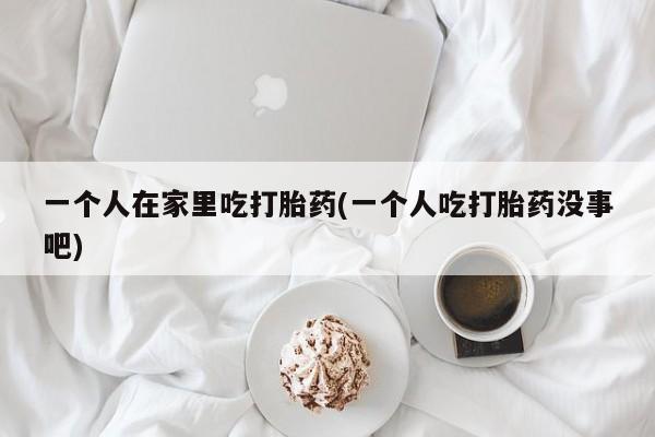 药流药一个人在家里吃打胎药(一个人吃打胎药没事吧)