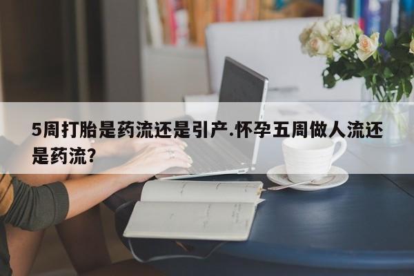 药流药5周打胎是药流还是引产.怀孕五周做人流还是药流？
