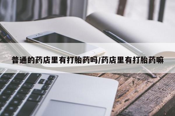 药流药普通的药店里有打胎药吗/药店里有打胎药嘛
