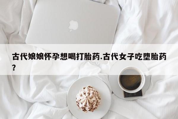 药流药古代娘娘怀孕想喝打胎药.古代女子吃堕胎药？