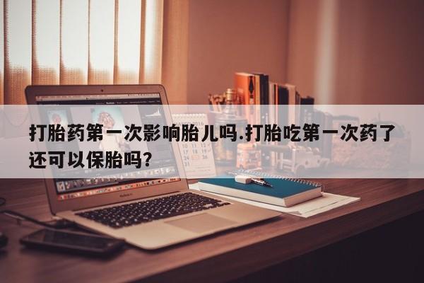 药流药打胎药第一次影响胎儿吗.打胎吃第一次药了还可以保胎吗？
