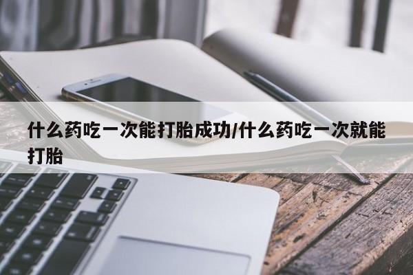 药流药什么药吃一次能打胎成功/什么药吃一次就能打胎