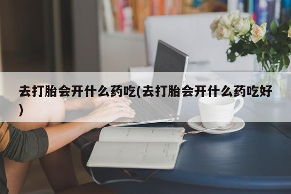 药流药去打胎会开什么药吃(去打胎会开什么药吃好)