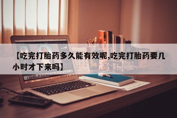 药流药【吃完打胎药多久能有效呢,吃完打胎药要几小时才下来吗】