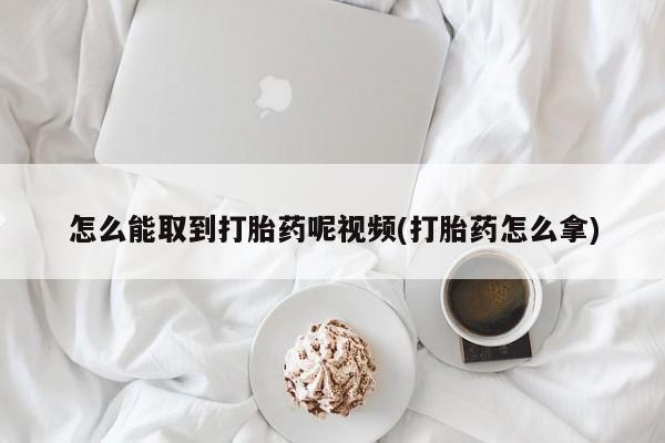 药流药怎么能取到打胎药呢视频(打胎药怎么拿)