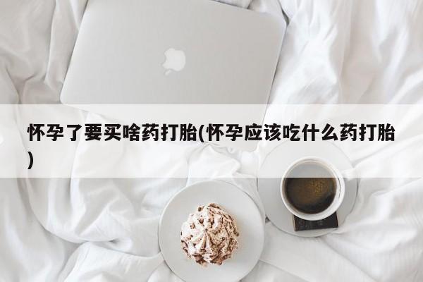 药流药怀孕了要买啥药打胎(怀孕应该吃什么药打胎)