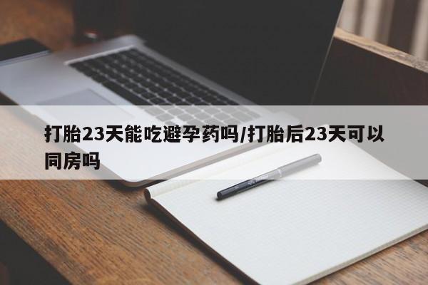 药流药打胎23天能吃避孕药吗/打胎后23天可以同房吗
