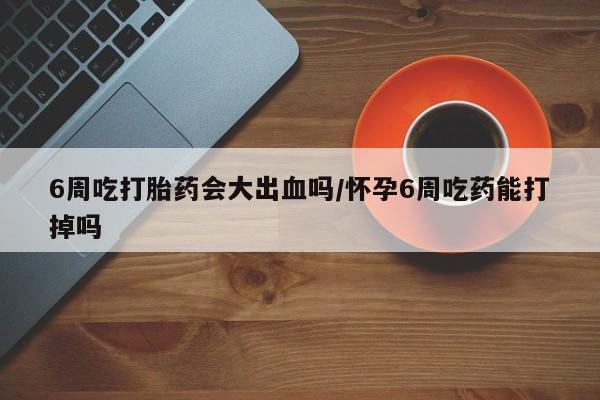 药流药6周吃打胎药会大出血吗/怀孕6周吃药能打掉吗