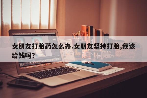 药流药女朋友打胎药怎么办.女朋友坚持打胎,我该给钱吗？