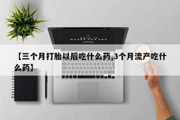 药流药【三个月打胎以后吃什么药,3个月流产吃什么药】