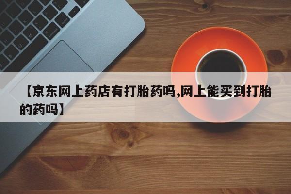 药流药【京东网上药店有打胎药吗,网上能买到打胎的药吗】