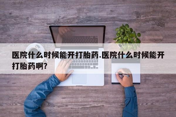 药流药医院什么时候能开打胎药.医院什么时候能开打胎药啊？