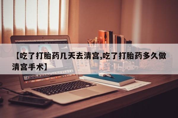 药流药【吃了打胎药几天去清宫,吃了打胎药多久做清宫手术】