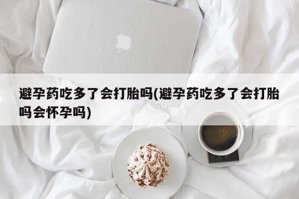 药流药避孕药吃多了会打胎吗(避孕药吃多了会打胎吗会怀孕吗)