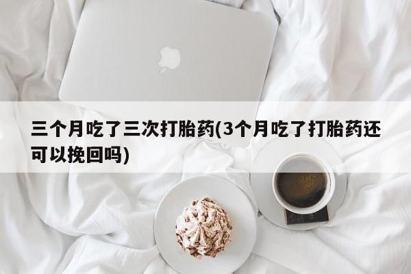 药流药三个月吃了三次打胎药(3个月吃了打胎药还可以挽回吗)