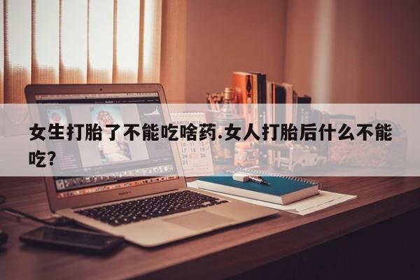 药流药女生打胎了不能吃啥药.女人打胎后什么不能吃？