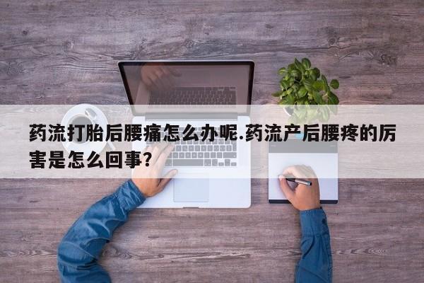 药流药药流打胎后腰痛怎么办呢.药流产后腰疼的厉害是怎么回事？