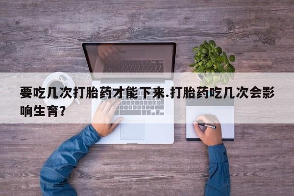 药流药要吃几次打胎药才能下来.打胎药吃几次会影响生育？