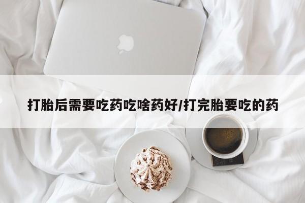 药流药打胎后需要吃药吃啥药好/打完胎要吃的药