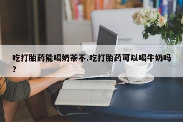 药流药吃打胎药能喝奶茶不.吃打胎药可以喝牛奶吗？