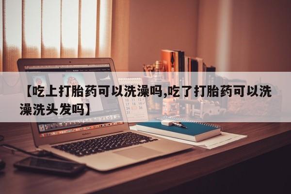 药流药【吃上打胎药可以洗澡吗,吃了打胎药可以洗澡洗头发吗】