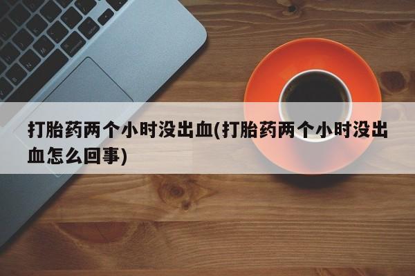 药流药打胎药两个小时没出血(打胎药两个小时没出血怎么回事)