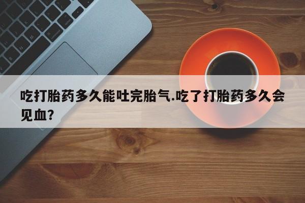 药流药吃打胎药多久能吐完胎气.吃了打胎药多久会见血？