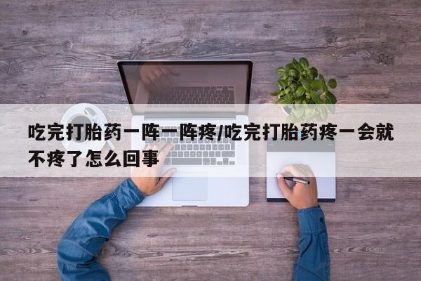 药流药吃完打胎药一阵一阵疼/吃完打胎药疼一会就不疼了怎么回事