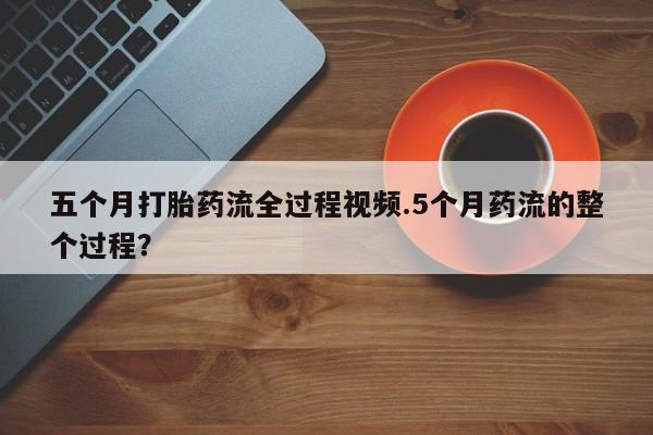 药流药五个月打胎药流全过程视频.5个月药流的整个过程？